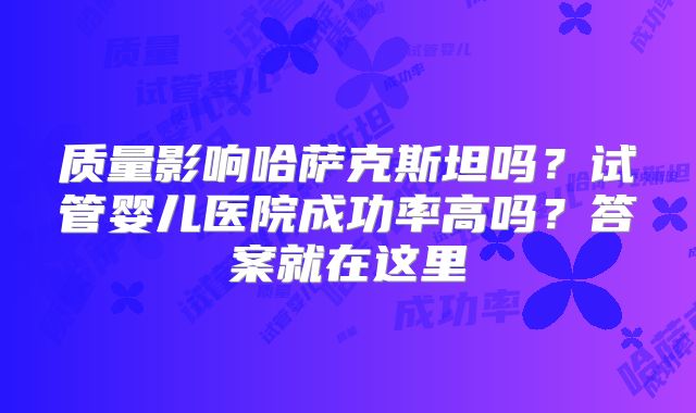 质量影响哈萨克斯坦吗?试管婴儿医院成功率高吗?答案就在这里