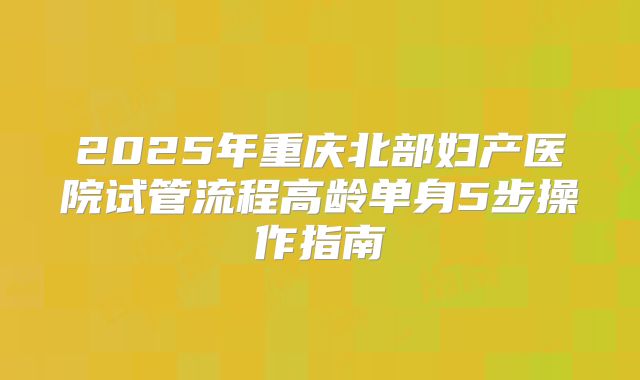 2025年重庆北部妇产医院试管流程高龄单身5步操作指南