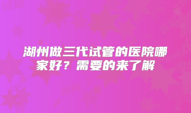 湖州做三代试管的医院哪家好?需要的来了解