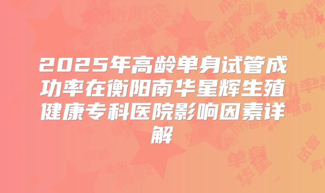 2025年高龄单身试管成功率在衡阳南华星辉生殖健康专科医院影响因素详解