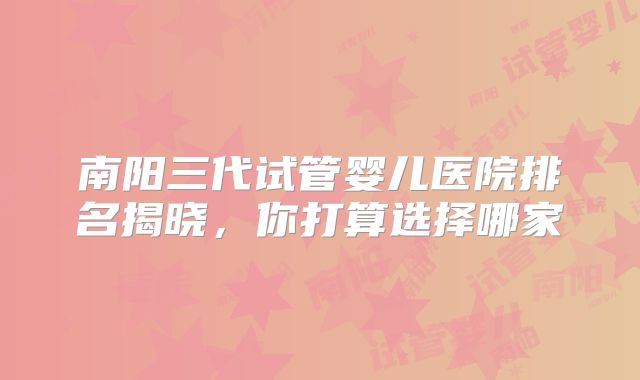 南阳三代试管婴儿医院排名揭晓,你打算选择哪家