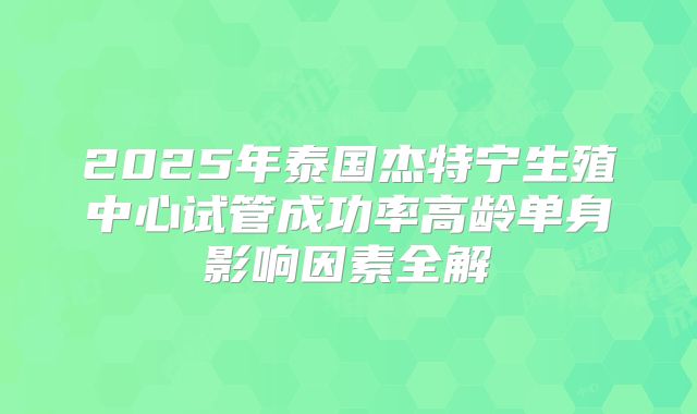 2025年泰国杰特宁生殖中心试管成功率高龄单身影响因素全解