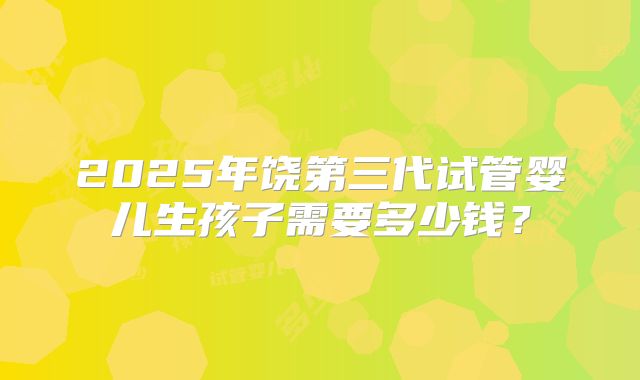 2025年饶第三代试管婴儿生孩子需要多少钱?