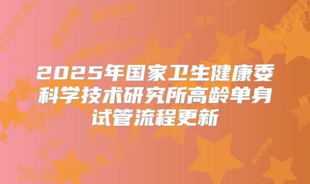 2025年国家卫生健康委科学技术研究所高龄单身试管流程更新