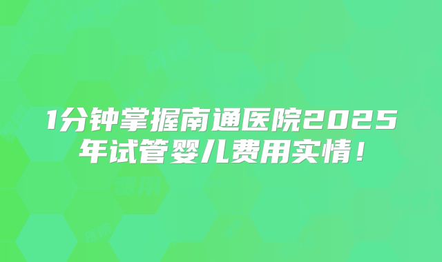 1分钟掌握南通医院2025年试管婴儿费用实情!