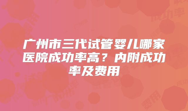 广州市三代试管婴儿哪家医院成功率高？内附成功率及费用