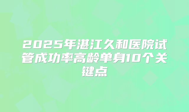 2025年湛江久和医院试管成功率高龄单身10个关键点