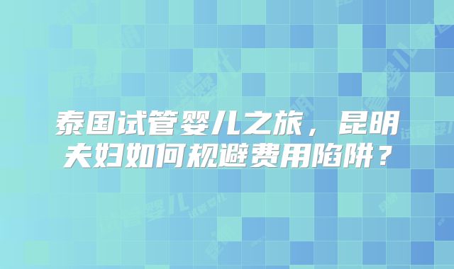泰国试管婴儿之旅,昆明夫妇如何规避费用陷阱?