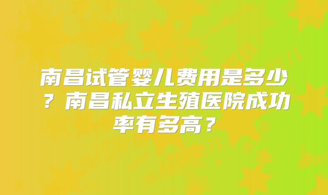 南昌试管婴儿费用是多少?南昌私立生殖医院成功率有多高?
