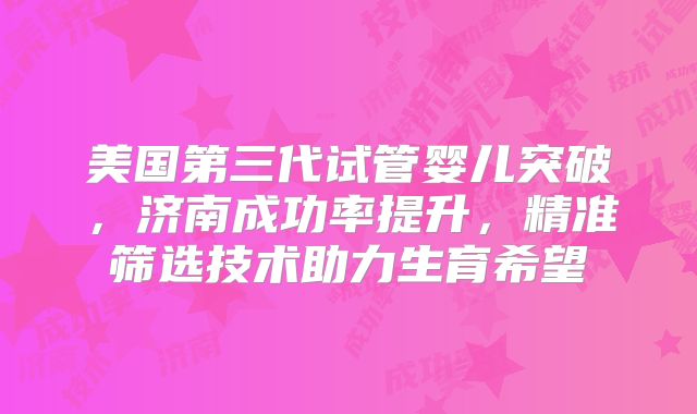 美国第三代试管婴儿突破,济南成功率提升,精准筛选技术助力生育希望