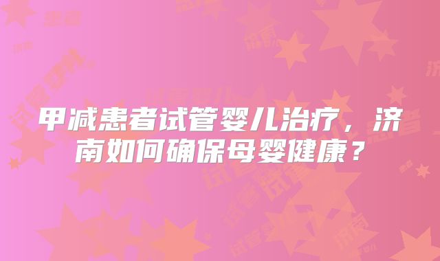 甲减患者试管婴儿治疗,济南如何确保母婴健康?