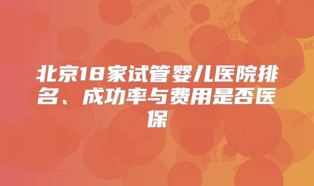 北京18家试管婴儿医院排名、成功率与费用是否医保