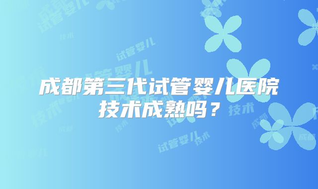 成都第三代试管婴儿医院技术成熟吗?