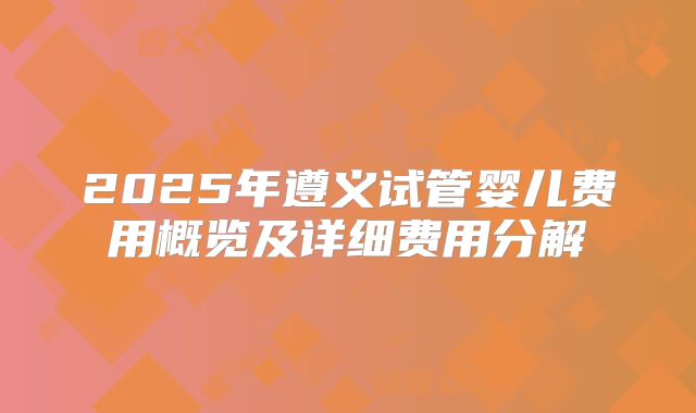 2025年遵义试管婴儿费用概览及详细费用分解