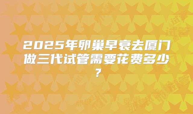 2025年卵巢早衰去厦门做三代试管需要花费多少?