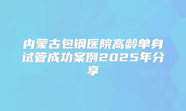内蒙古包钢医院高龄单身试管成功案例2025年分享