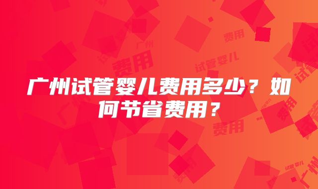 广州试管婴儿费用多少？如何节省费用？
