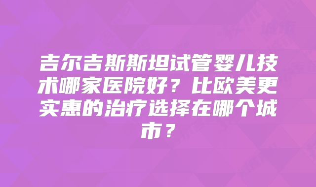 吉尔吉斯斯坦试管婴儿技术哪家医院好？比欧美更实惠的治疗选择在哪个城市？