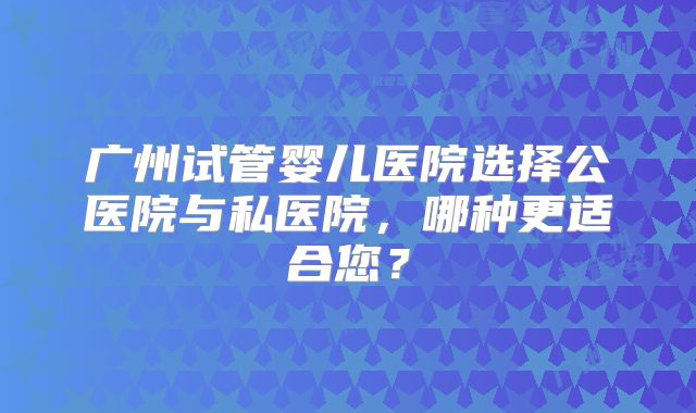 广州试管婴儿医院选择公医院与私医院，哪种更适合您？