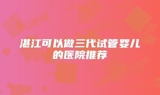 湛江可以做三代试管婴儿的医院推荐
