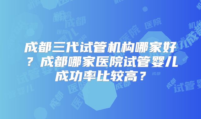 成都三代试管机构哪家好?成都哪家医院试管婴儿成功率比较高?