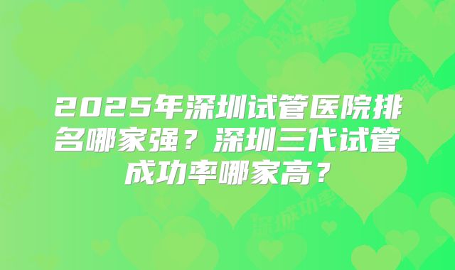 2025年深圳试管医院排名哪家强?深圳三代试管成功率哪家高?