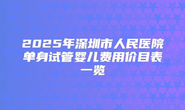 2025年深圳市人民医院单身试管婴儿费用价目表一览
