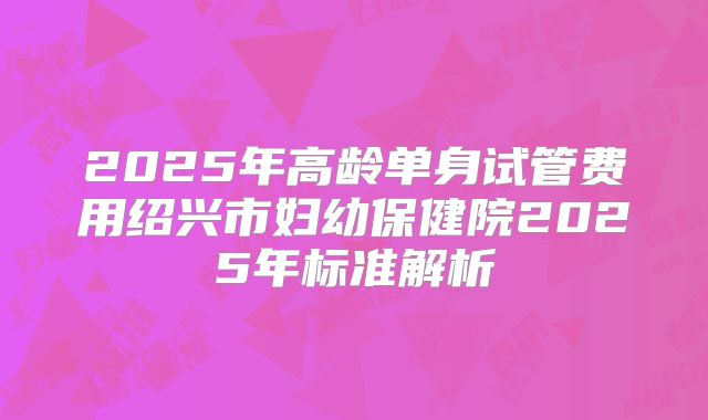 2025年高龄单身试管费用绍兴市妇幼保健院2025年标准解析
