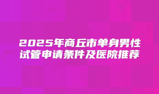 2025年商丘市单身男性试管申请条件及医院推荐