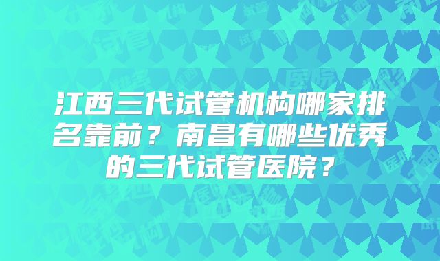 江西三代试管机构哪家排名靠前?南昌有哪些优秀的三代试管医院?