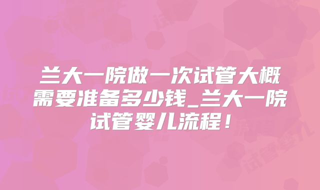 兰大一院做一次试管大概需要准备多少钱_兰大一院试管婴儿流程!