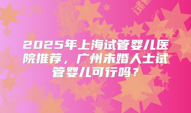 2025年上海试管婴儿医院推荐,广州未婚人士试管婴儿可行吗?
