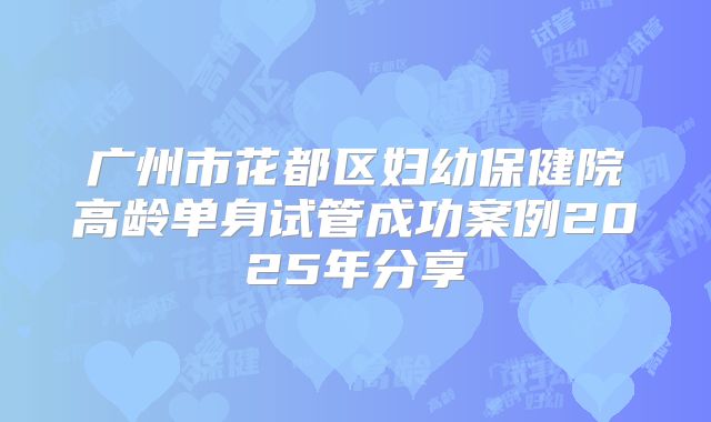 广州市花都区妇幼保健院高龄单身试管成功案例2025年分享