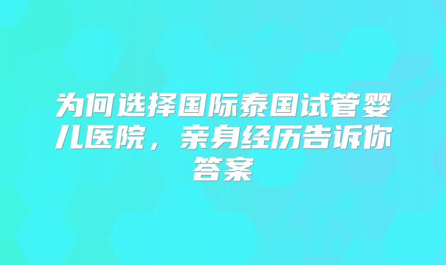 为何选择国际泰国试管婴儿医院，亲身经历告诉你答案