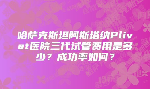 哈萨克斯坦阿斯塔纳Plivat医院三代试管费用是多少?成功率如何?