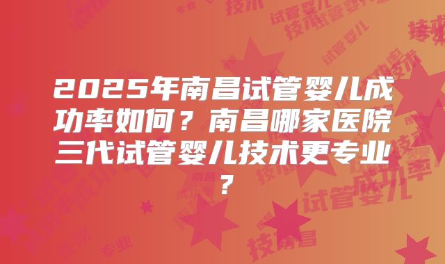 2025年南昌试管婴儿成功率如何?南昌哪家医院三代试管婴儿技术更专业?