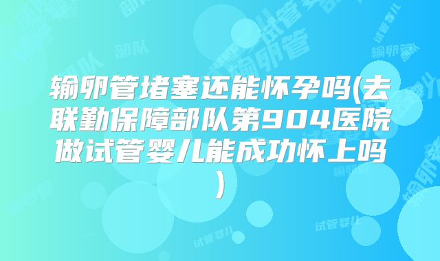 输卵管堵塞还能怀孕吗(去联勤保障部队第904医院做试管婴儿能成功怀上吗)