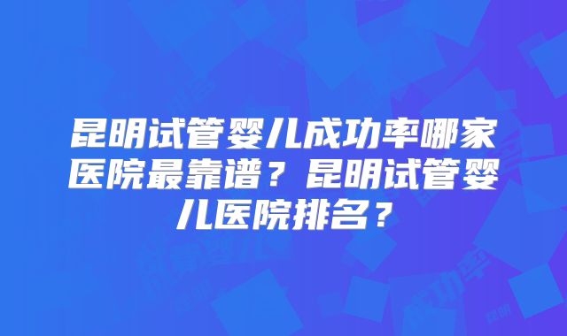 昆明试管婴儿成功率哪家医院最靠谱？昆明试管婴儿医院排名？
