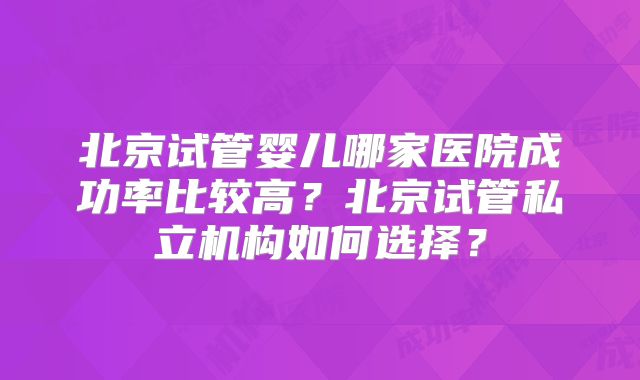 北京试管婴儿哪家医院成功率比较高?北京试管私立机构如何选择?