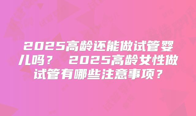 2025高龄还能做试管婴儿吗？ 2025高龄女性做试管有哪些注意事项？