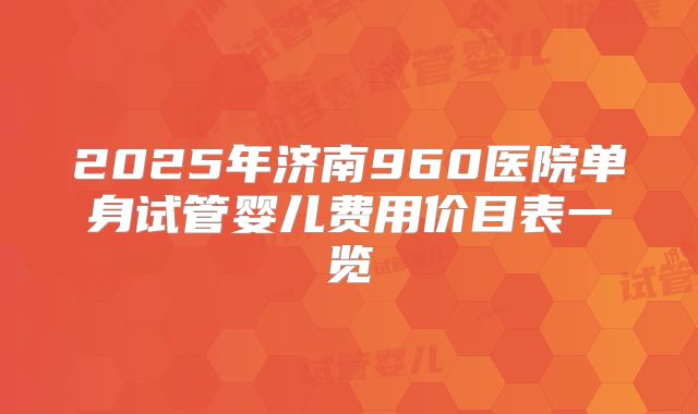 2025年济南960医院单身试管婴儿费用价目表一览