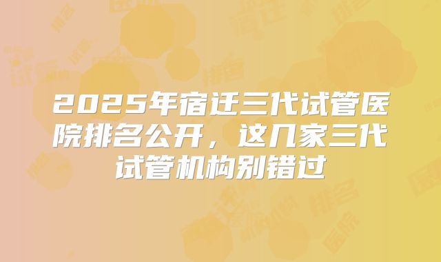2025年宿迁三代试管医院排名公开,这几家三代试管机构别错过