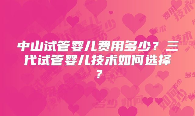 中山试管婴儿费用多少？三代试管婴儿技术如何选择？