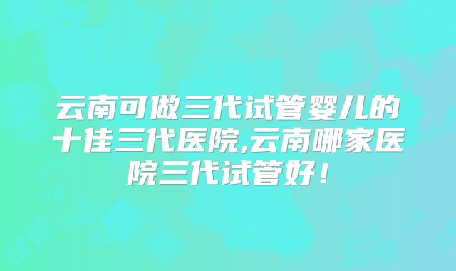 云南可做三代试管婴儿的十佳三代医院,云南哪家医院三代试管好!