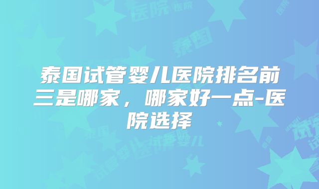 泰国试管婴儿医院排名前三是哪家,哪家好一点-医院选择