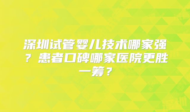 深圳试管婴儿技术哪家强?患者口碑哪家医院更胜一筹?