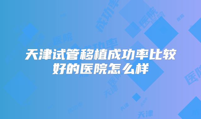 天津试管移植成功率比较好的医院怎么样
