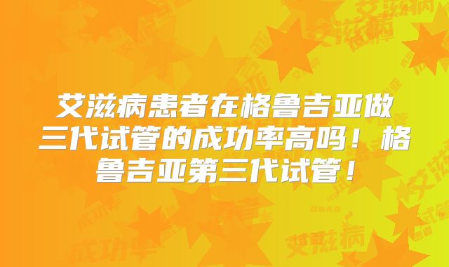 艾滋病患者在格鲁吉亚做三代试管的成功率高吗！格鲁吉亚第三代试管！