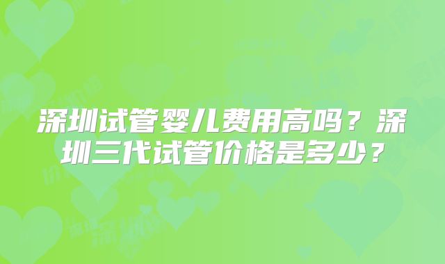 深圳试管婴儿费用高吗？深圳三代试管价格是多少？