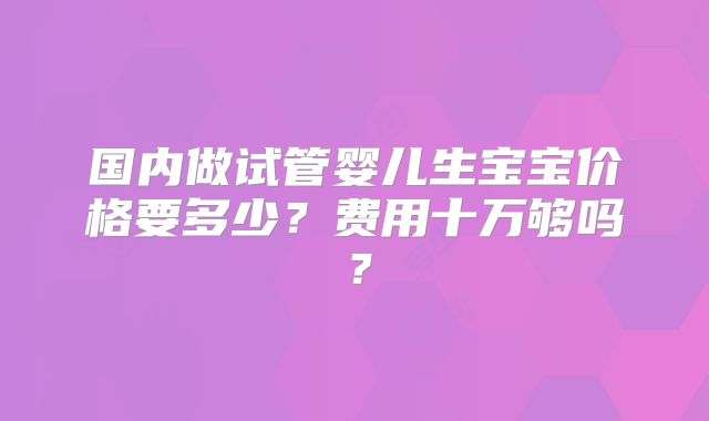 国内做试管婴儿生宝宝价格要多少？费用十万够吗？